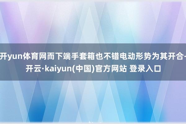 开yun体育网而下端手套箱也不错电动形势为其开合-开云·kaiyun(中国)官方网站 登录入口