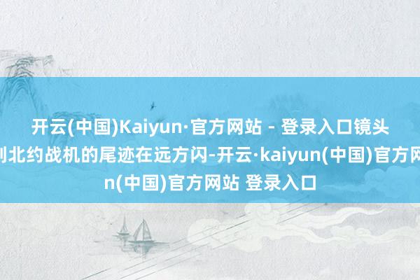 开云(中国)Kaiyun·官方网站 - 登录入口镜头里能了了看到北约战机的尾迹在远方闪-开云·kaiyun(中国)官方网站 登录入口