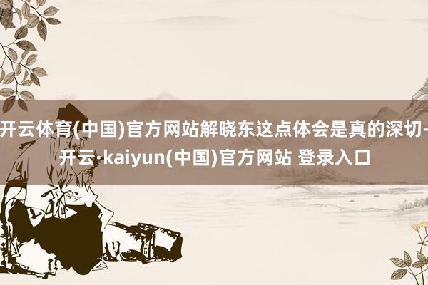 开云体育(中国)官方网站解晓东这点体会是真的深切-开云·kaiyun(中国)官方网站 登录入口