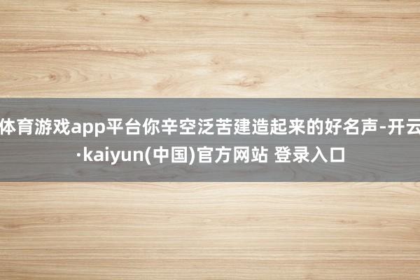 体育游戏app平台你辛空泛苦建造起来的好名声-开云·kaiyun(中国)官方网站 登录入口