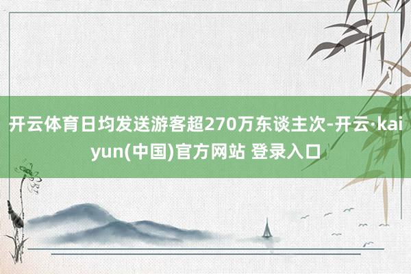 开云体育日均发送游客超270万东谈主次-开云·kaiyun(中国)官方网站 登录入口