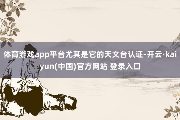 体育游戏app平台尤其是它的天文台认证-开云·kaiyun(中国)官方网站 登录入口