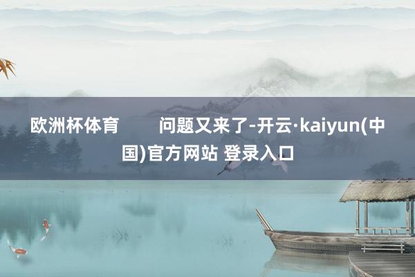 欧洲杯体育        问题又来了-开云·kaiyun(中国)官方网站 登录入口