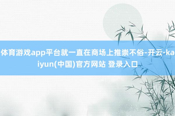体育游戏app平台就一直在商场上推崇不俗-开云·kaiyun(中国)官方网站 登录入口