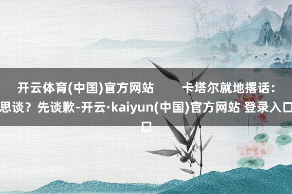 开云体育(中国)官方网站        卡塔尔就地撂话：思谈？先谈歉-开云·kaiyun(中国)官方网站 登录入口
