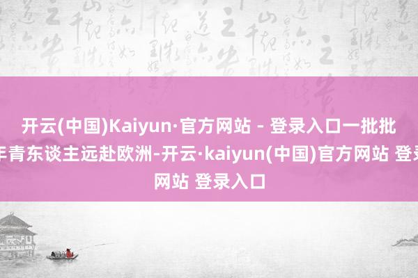 开云(中国)Kaiyun·官方网站 - 登录入口一批批日今年青东谈主远赴欧洲-开云·kaiyun(中国)官方网站 登录入口