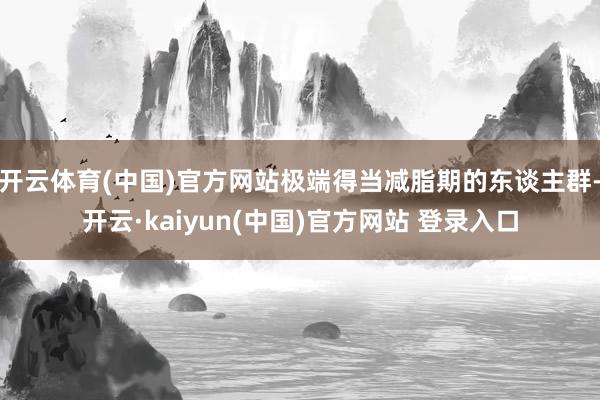 开云体育(中国)官方网站极端得当减脂期的东谈主群-开云·kaiyun(中国)官方网站 登录入口