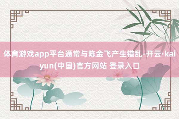体育游戏app平台通常与陈金飞产生错乱-开云·kaiyun(中国)官方网站 登录入口