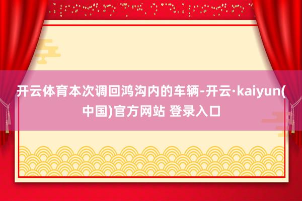 开云体育　　本次调回鸿沟内的车辆-开云·kaiyun(中国)官方网站 登录入口