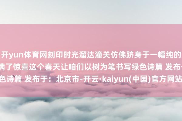 开yun体育网刻印时光溜达潼关仿佛跻身于一幅纯的确当然画卷每一步皆充满了惊喜这个春天让咱们以树为笔书写绿色诗篇 发布于:北京市-开云·kaiyun(中国)官方网站 登录入口