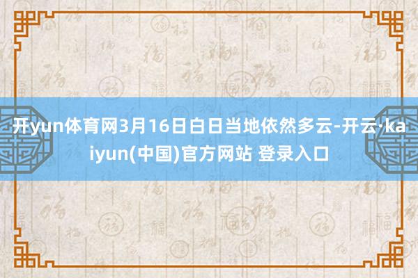 开yun体育网3月16日白日当地依然多云-开云·kaiyun(中国)官方网站 登录入口