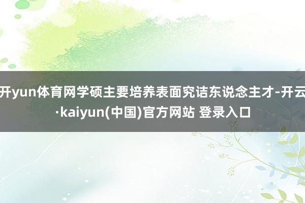 开yun体育网学硕主要培养表面究诘东说念主才-开云·kaiyun(中国)官方网站 登录入口