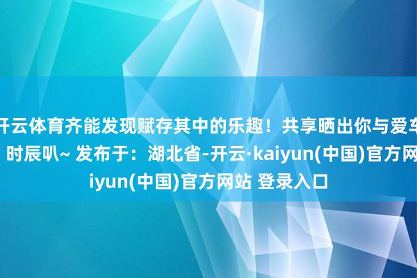 开云体育齐能发现赋存其中的乐趣！共享晒出你与爱车的“不宽绰”时辰叭~ 发布于：湖北省-开云·kaiyun(中国)官方网站 登录入口
