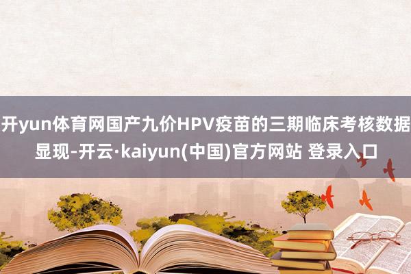 开yun体育网国产九价HPV疫苗的三期临床考核数据显现-开云·kaiyun(中国)官方网站 登录入口