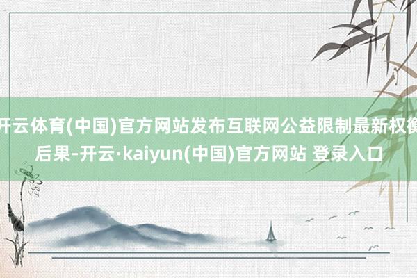 开云体育(中国)官方网站发布互联网公益限制最新权衡后果-开云·kaiyun(中国)官方网站 登录入口