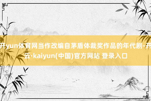 开yun体育网当作改编自茅盾体裁奖作品的年代剧-开云·kaiyun(中国)官方网站 登录入口