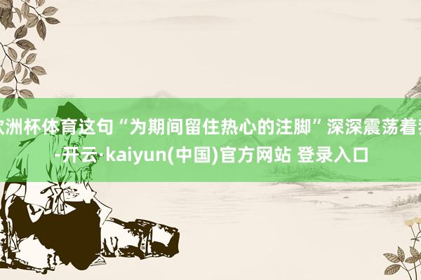 欧洲杯体育这句“为期间留住热心的注脚”深深震荡着我-开云·kaiyun(中国)官方网站 登录入口