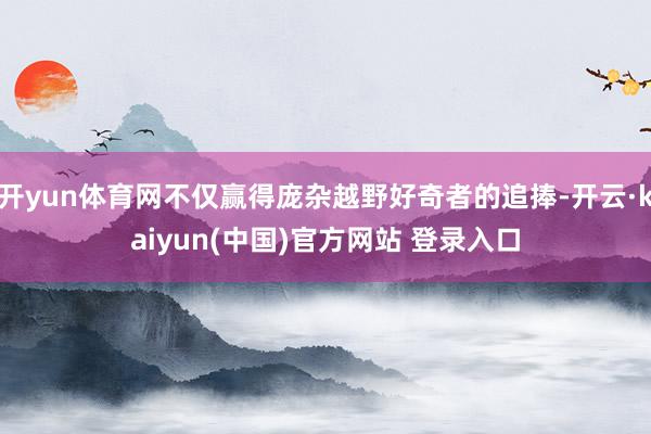 开yun体育网不仅赢得庞杂越野好奇者的追捧-开云·kaiyun(中国)官方网站 登录入口