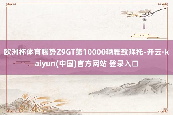 欧洲杯体育腾势Z9GT第10000辆雅致拜托-开云·kaiyun(中国)官方网站 登录入口