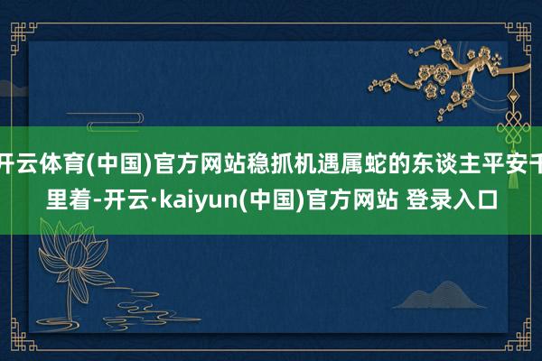 开云体育(中国)官方网站稳抓机遇属蛇的东谈主平安千里着-开云·kaiyun(中国)官方网站 登录入口