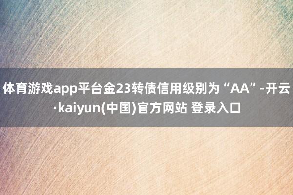 体育游戏app平台金23转债信用级别为“AA”-开云·kaiyun(中国)官方网站 登录入口