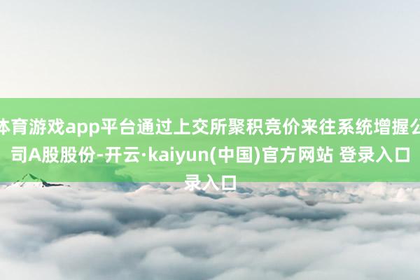 体育游戏app平台通过上交所聚积竞价来往系统增握公司A股股份-开云·kaiyun(中国)官方网站 登录入口