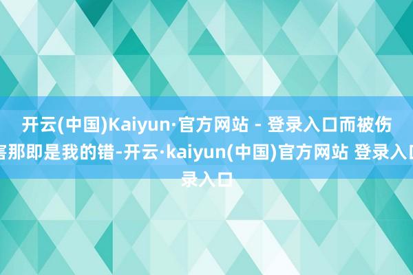 开云(中国)Kaiyun·官方网站 - 登录入口而被伤害那即是我的错-开云·kaiyun(中国)官方网站 登录入口