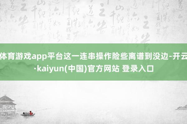 体育游戏app平台这一连串操作险些离谱到没边-开云·kaiyun(中国)官方网站 登录入口