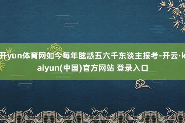开yun体育网如今每年眩惑五六千东谈主报考-开云·kaiyun(中国)官方网站 登录入口