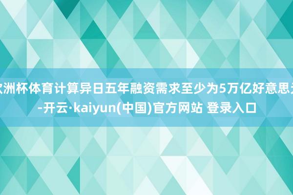 欧洲杯体育计算异日五年融资需求至少为5万亿好意思元-开云·kaiyun(中国)官方网站 登录入口