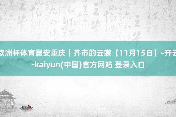 欧洲杯体育晨安重庆｜齐市的云裳【11月15日】-开云·kaiyun(中国)官方网站 登录入口