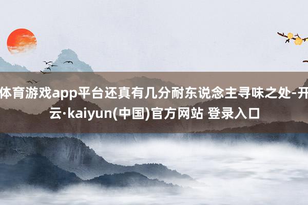 体育游戏app平台还真有几分耐东说念主寻味之处-开云·kaiyun(中国)官方网站 登录入口