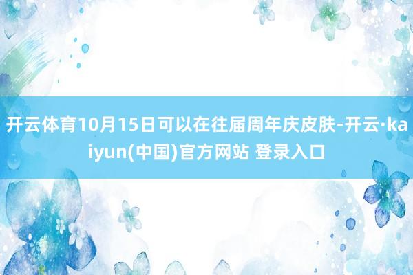 开云体育10月15日可以在往届周年庆皮肤-开云·kaiyun(中国)官方网站 登录入口