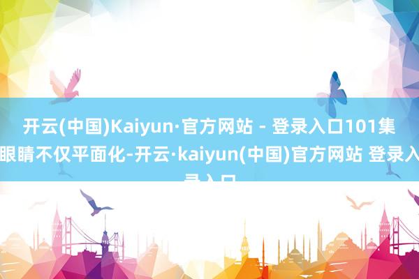 开云(中国)Kaiyun·官方网站 - 登录入口101集的眼睛不仅平面化-开云·kaiyun(中国)官方网站 登录入口