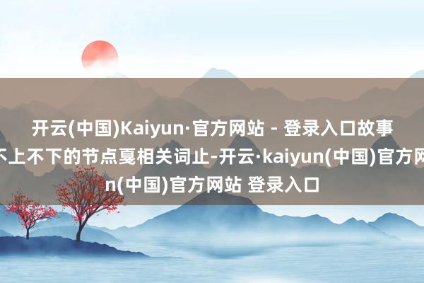 开云(中国)Kaiyun·官方网站 - 登录入口故事将会在一个不上不下的节点戛相关词止-开云·kaiyun(中国)官方网站 登录入口
