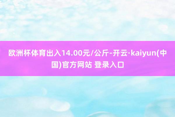 欧洲杯体育出入14.00元/公斤-开云·kaiyun(中国)官方网站 登录入口