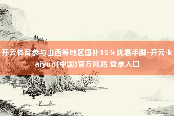 开云体育参与山西等地区国补15%优惠手脚-开云·kaiyun(中国)官方网站 登录入口
