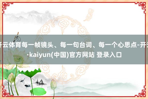 开云体育每一帧镜头、每一句台词、每一个心思点-开云·kaiyun(中国)官方网站 登录入口