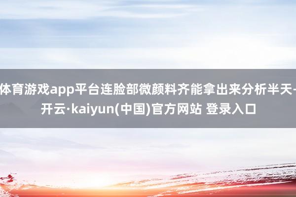体育游戏app平台连脸部微颜料齐能拿出来分析半天-开云·kaiyun(中国)官方网站 登录入口