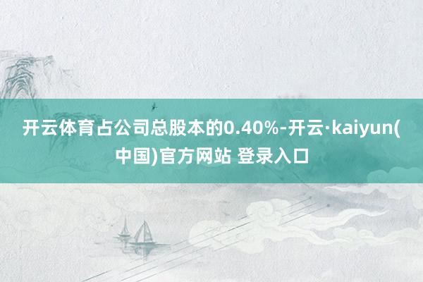 开云体育占公司总股本的0.40%-开云·kaiyun(中国)官方网站 登录入口