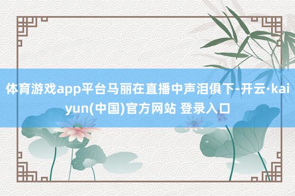 体育游戏app平台马丽在直播中声泪俱下-开云·kaiyun(中国)官方网站 登录入口