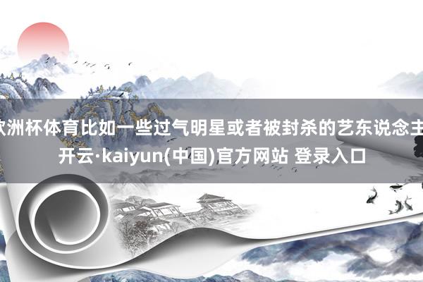 欧洲杯体育比如一些过气明星或者被封杀的艺东说念主-开云·kaiyun(中国)官方网站 登录入口