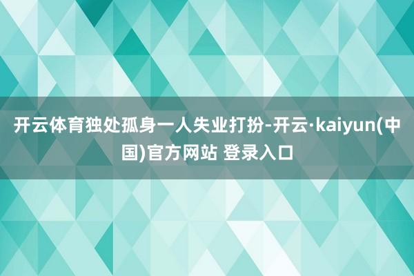 开云体育独处孤身一人失业打扮-开云·kaiyun(中国)官方网站 登录入口