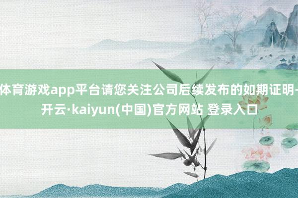 体育游戏app平台请您关注公司后续发布的如期证明-开云·kaiyun(中国)官方网站 登录入口