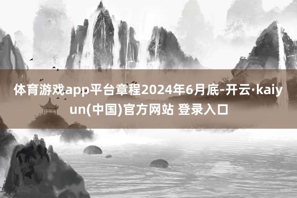 体育游戏app平台章程2024年6月底-开云·kaiyun(中国)官方网站 登录入口