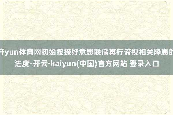 开yun体育网初始按捺好意思联储再行谛视相关降息的进度-开云·kaiyun(中国)官方网站 登录入口