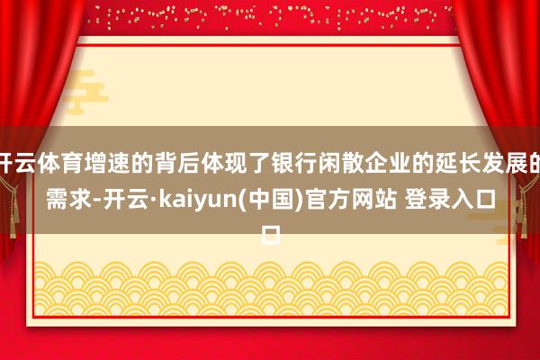 开云体育增速的背后体现了银行闲散企业的延长发展的需求-开云·kaiyun(中国)官方网站 登录入口
