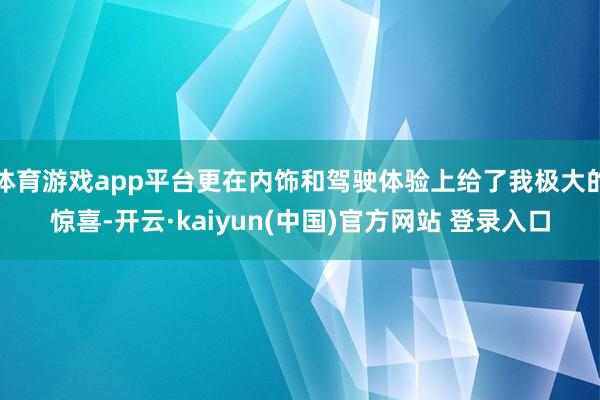 体育游戏app平台更在内饰和驾驶体验上给了我极大的惊喜-开云·kaiyun(中国)官方网站 登录入口
