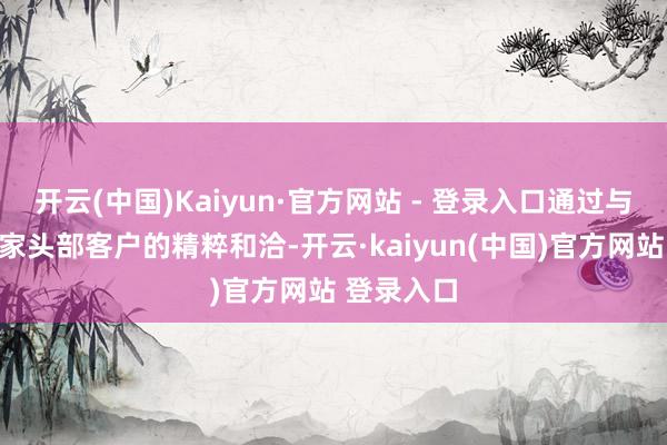 开云(中国)Kaiyun·官方网站 - 登录入口通过与国表里多家头部客户的精粹和洽-开云·kaiyun(中国)官方网站 登录入口