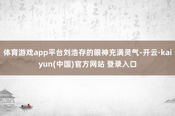 体育游戏app平台刘浩存的眼神充满灵气-开云·kaiyun(中国)官方网站 登录入口